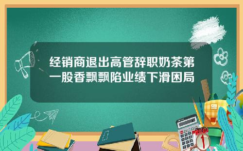 经销商退出高管辞职奶茶第一股香飘飘陷业绩下滑困局