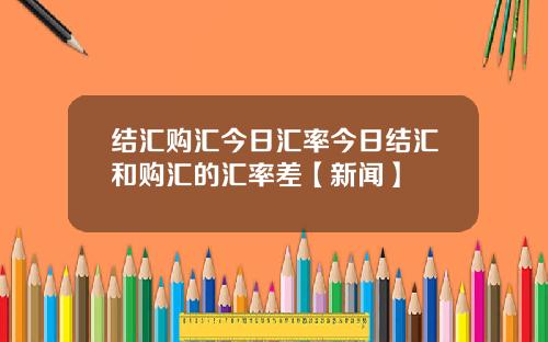 结汇购汇今日汇率今日结汇和购汇的汇率差【新闻】