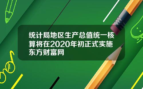 统计局地区生产总值统一核算将在2020年初正式实施东方财富网