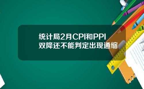统计局2月CPI和PPI双降还不能判定出现通缩
