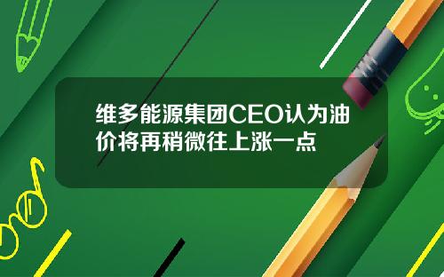 维多能源集团CEO认为油价将再稍微往上涨一点