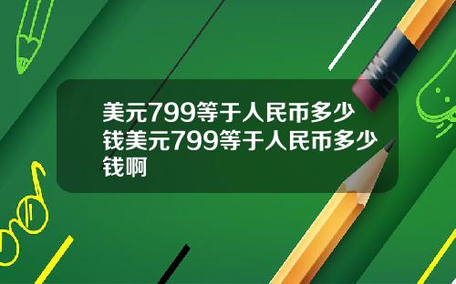 美元799等于人民币多少钱美元799等于人民币多少钱啊