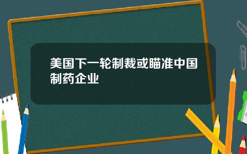 美国下一轮制裁或瞄准中国制药企业