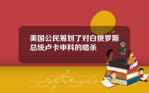 美国公民筹划了对白俄罗斯总统卢卡申科的暗杀