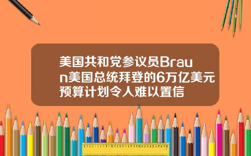 美国共和党参议员Braun美国总统拜登的6万亿美元预算计划令人难以置信