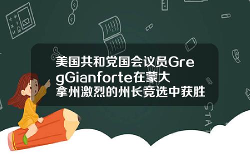 美国共和党国会议员GregGianforte在蒙大拿州激烈的州长竞选中获胜