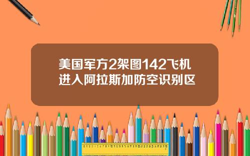 美国军方2架图142飞机进入阿拉斯加防空识别区