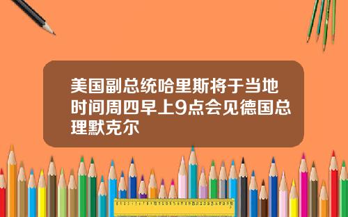 美国副总统哈里斯将于当地时间周四早上9点会见德国总理默克尔