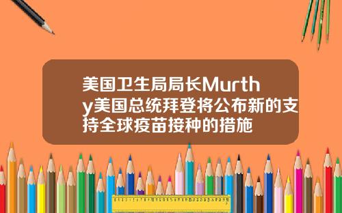 美国卫生局局长Murthy美国总统拜登将公布新的支持全球疫苗接种的措施