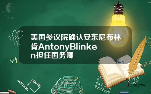 美国参议院确认安东尼布林肯AntonyBlinken担任国务卿