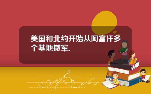 美国和北约开始从阿富汗多个基地撤军.