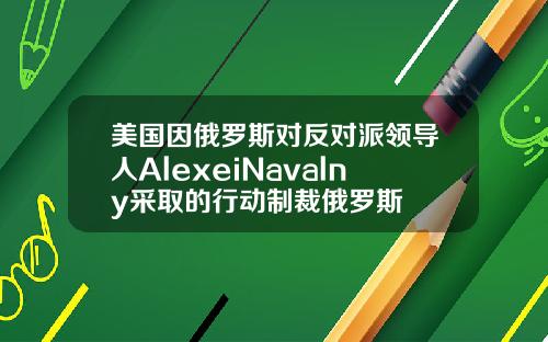 美国因俄罗斯对反对派领导人AlexeiNavalny采取的行动制裁俄罗斯