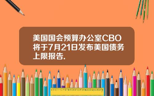 美国国会预算办公室CBO将于7月21日发布美国债务上限报告.