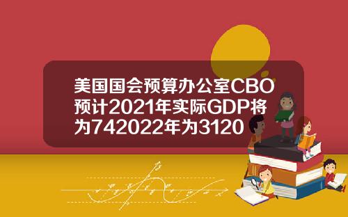 美国国会预算办公室CBO预计2021年实际GDP将为742022年为312023年为16