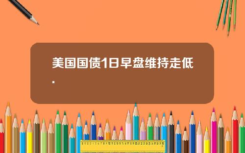 美国国债1日早盘维持走低.