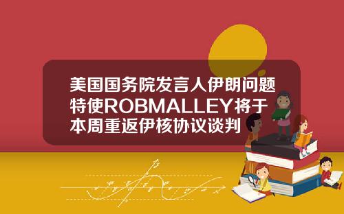 美国国务院发言人伊朗问题特使ROBMALLEY将于本周重返伊核协议谈判