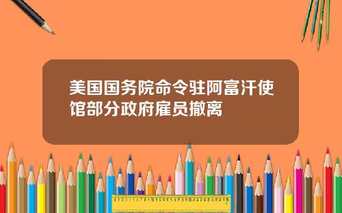 美国国务院命令驻阿富汗使馆部分政府雇员撤离