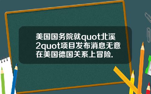 美国国务院就quot北溪2quot项目发布消息无意在美国德国关系上冒险.