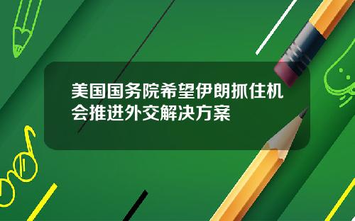 美国国务院希望伊朗抓住机会推进外交解决方案