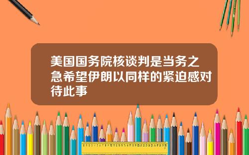 美国国务院核谈判是当务之急希望伊朗以同样的紧迫感对待此事