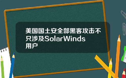 美国国土安全部黑客攻击不只涉及SolarWinds用户