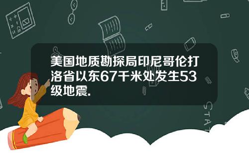 美国地质勘探局印尼哥伦打洛省以东67千米处发生53级地震.