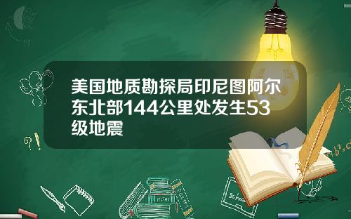 美国地质勘探局印尼图阿尔东北部144公里处发生53级地震