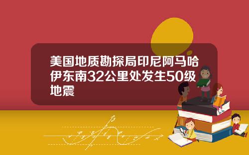 美国地质勘探局印尼阿马哈伊东南32公里处发生50级地震