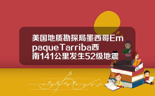 美国地质勘探局墨西哥EmpaqueTarriba西南141公里发生52级地震.