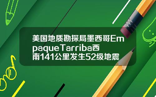 美国地质勘探局墨西哥EmpaqueTarriba西南141公里发生52级地震