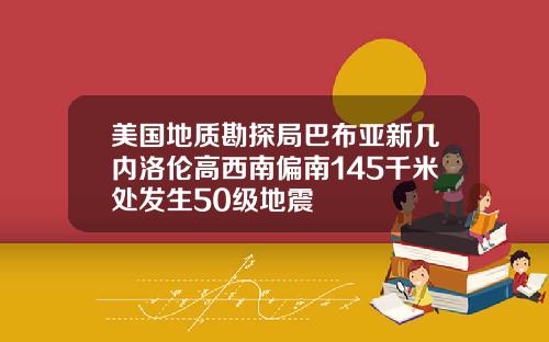 美国地质勘探局巴布亚新几内洛伦高西南偏南145千米处发生50级地震