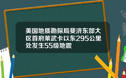 美国地质勘探局斐济东部大区首府莱武卡以东295公里处发生55级地震