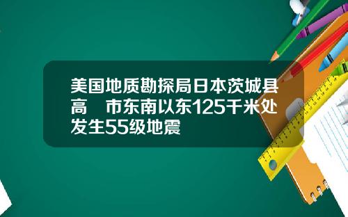 美国地质勘探局日本茨城县高萩市东南以东125千米处发生55级地震