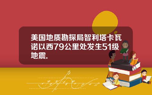 美国地质勘探局智利塔卡瓦诺以西79公里处发生51级地震.