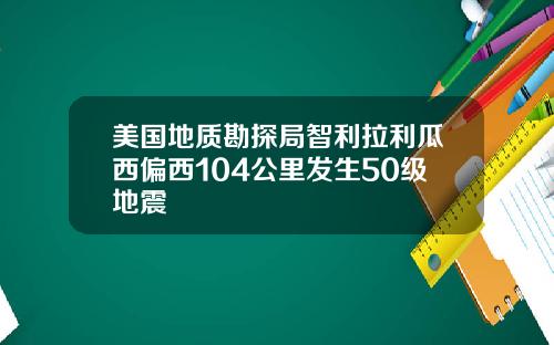 美国地质勘探局智利拉利瓜西偏西104公里发生50级地震