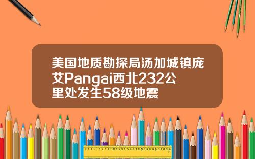 美国地质勘探局汤加城镇庞艾Pangai西北232公里处发生58级地震