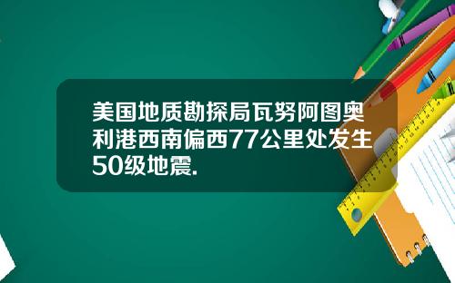 美国地质勘探局瓦努阿图奥利港西南偏西77公里处发生50级地震.