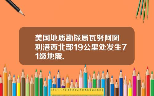 美国地质勘探局瓦努阿图奧利港西北部19公里处发生71级地震.