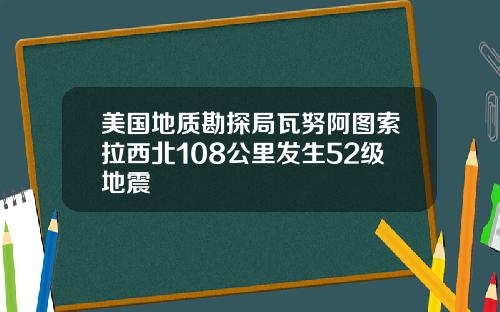 美国地质勘探局瓦努阿图索拉西北108公里发生52级地震