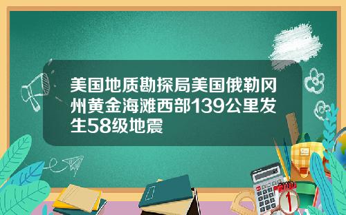 美国地质勘探局美国俄勒冈州黄金海滩西部139公里发生58级地震
