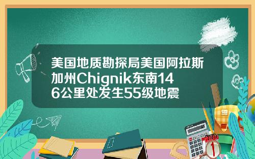 美国地质勘探局美国阿拉斯加州Chignik东南146公里处发生55级地震