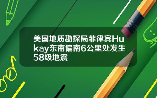 美国地质勘探局菲律宾Hukay东南偏南6公里处发生58级地震