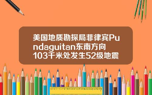 美国地质勘探局菲律宾Pundaguitan东南方向103千米处发生52级地震