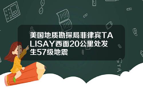 美国地质勘探局菲律宾TALISAY西面20公里处发生57级地震