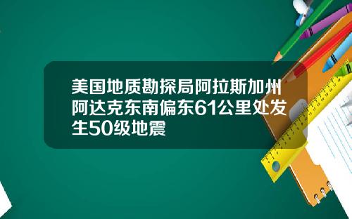 美国地质勘探局阿拉斯加州阿达克东南偏东61公里处发生50级地震