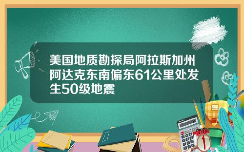 美国地质勘探局阿拉斯加州阿达克东南偏东61公里处发生50级地震