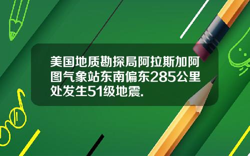 美国地质勘探局阿拉斯加阿图气象站东南偏东285公里处发生51级地震.