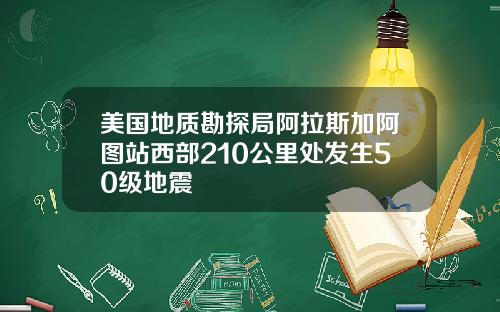 美国地质勘探局阿拉斯加阿图站西部210公里处发生50级地震