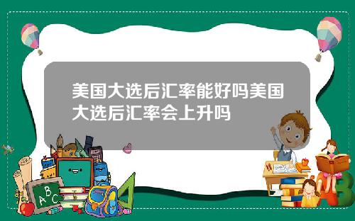 美国大选后汇率能好吗美国大选后汇率会上升吗