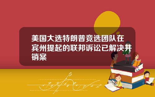 美国大选特朗普竞选团队在宾州提起的联邦诉讼已解决并销案